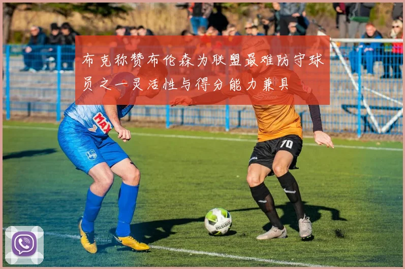 布克称赞布伦森为联盟最难防守球员之一灵活性与得分能力兼具