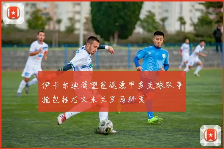 伊卡尔迪渴望重返意甲多支球队争抢包括尤文米兰罗马科莫