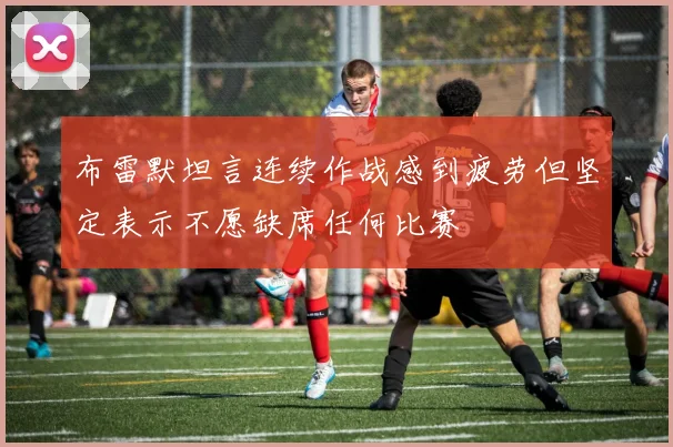 布雷默坦言连续作战感到疲劳但坚定表示不愿缺席任何比赛
