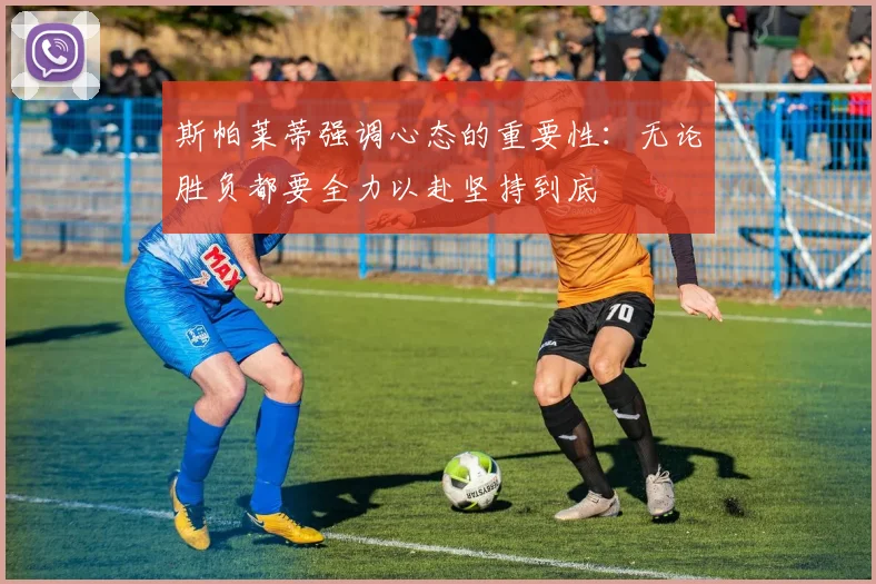 斯帕莱蒂强调心态的重要性：无论胜负都要全力以赴坚持到底