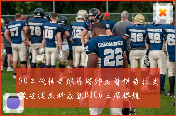 90年代传奇球员塔帅龙哥伊劳拉共聚安提瓜科成就BIG6三席辉煌