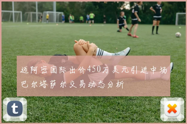迈阿密国际出价450万美元引进中场巴尔塔萨尔交易动态分析