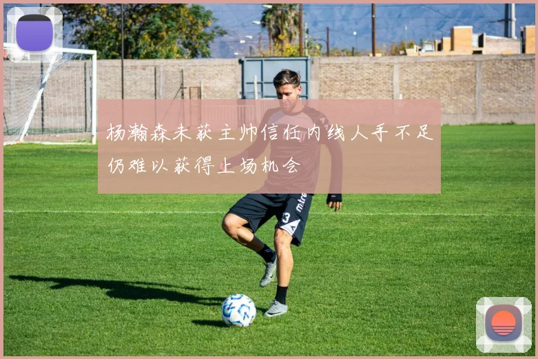 杨瀚森未获主帅信任内线人手不足仍难以获得上场机会