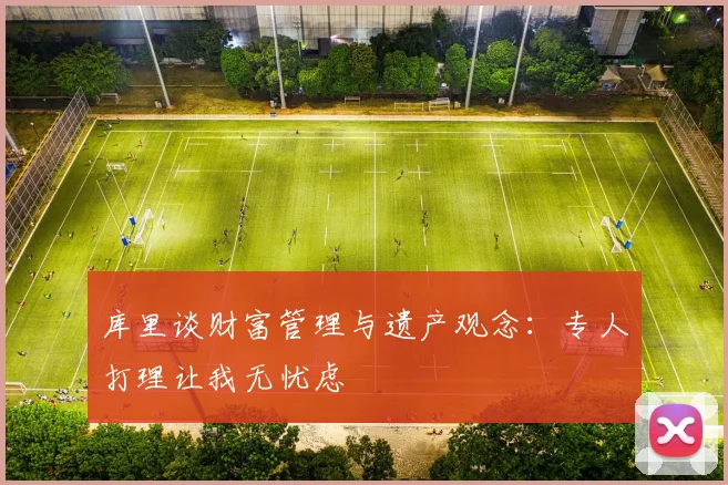 库里谈财富管理与遗产观念：专人打理让我无忧虑