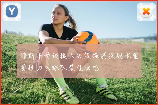 穆斯卡特谈换人决策强调技战术重要性力求球队最佳状态
