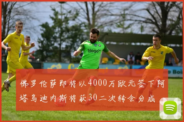 佛罗伦萨即将以4000万欧元签下阿塔乌迪内斯将获30二次转会分成