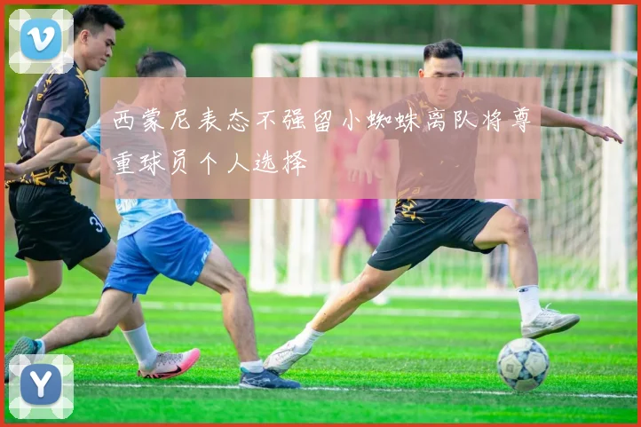 西蒙尼表态不强留小蜘蛛离队将尊重球员个人选择