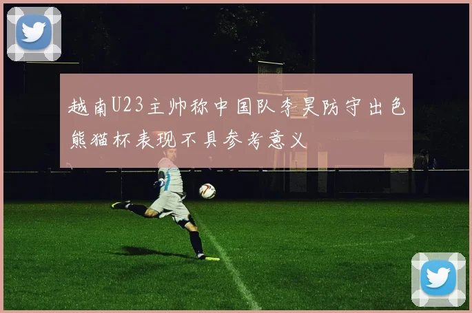 越南U23主帅称中国队李昊防守出色熊猫杯表现不具参考意义