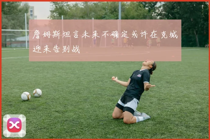 詹姆斯坦言未来不确定或许在克城迎来告别战