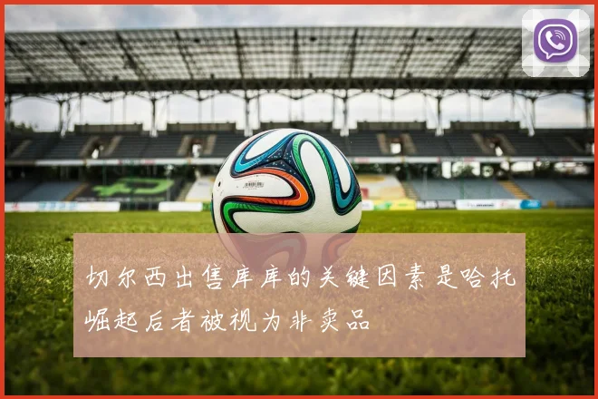切尔西出售库库的关键因素是哈托崛起后者被视为非卖品
