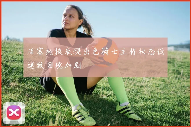 活塞轮换表现出色骑士主将状态低迷致困境加剧