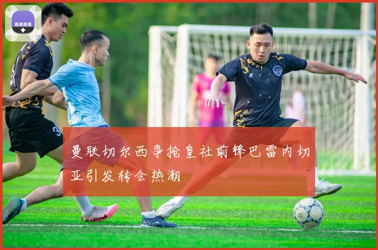 曼联切尔西争抢皇社前锋巴雷内切亚引发转会热潮