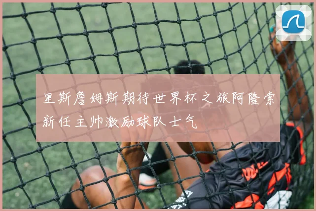 里斯詹姆斯期待世界杯之旅阿隆索新任主帅激励球队士气