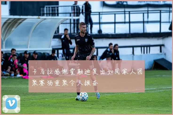 卡马拉感慨霍勒迪复出如同家人团聚赛场重聚令人振奋