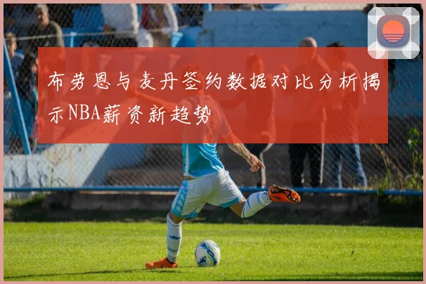 布劳恩与麦丹签约数据对比分析揭示NBA薪资新趋势
