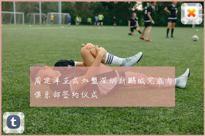 周定洋正式加盟深圳新鹏城完成与俱乐部签约仪式