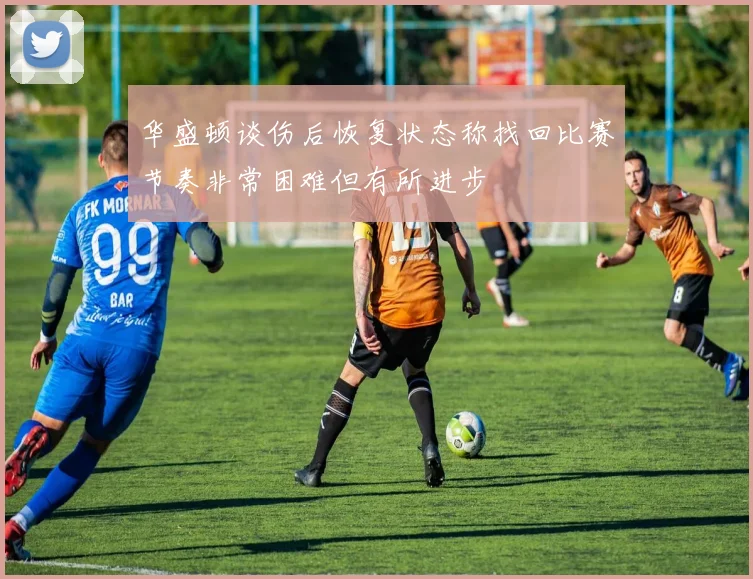 华盛顿谈伤后恢复状态称找回比赛节奏非常困难但有所进步