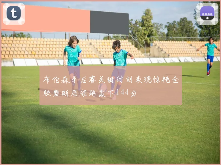 布伦森季后赛关键时刻表现惊艳全联盟断层领跑轰下144分